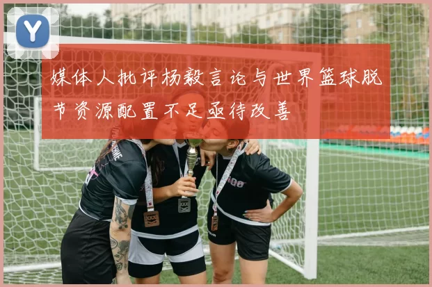 媒体人批评杨毅言论与世界篮球脱节资源配置不足亟待改善