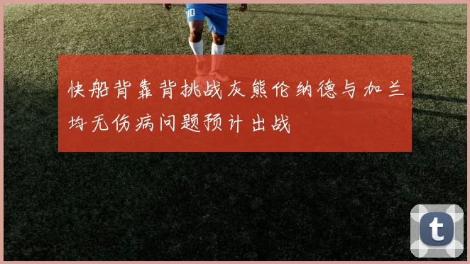 快船背靠背挑战灰熊伦纳德与加兰均无伤病问题预计出战