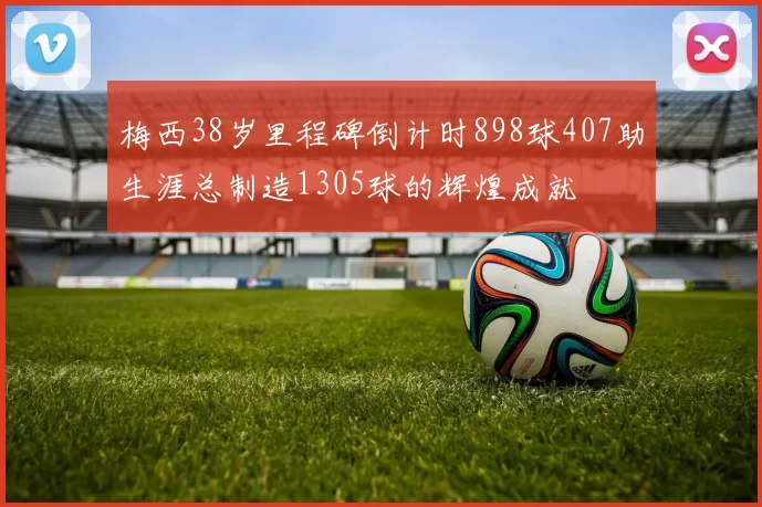 梅西38岁里程碑倒计时898球407助生涯总制造1305球的辉煌成就