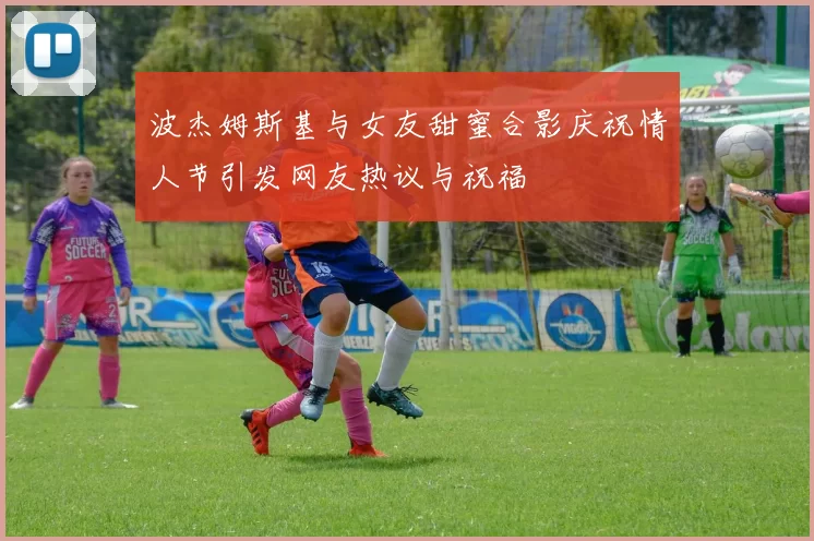 波杰姆斯基与女友甜蜜合影庆祝情人节引发网友热议与祝福