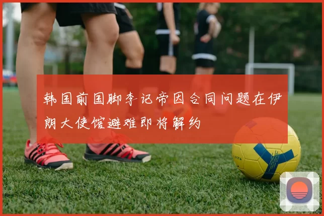 韩国前国脚李记帝因合同问题在伊朗大使馆避难即将解约