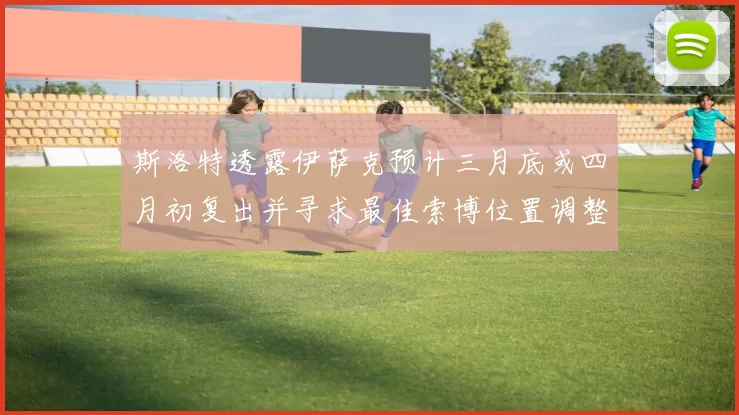 斯洛特透露伊萨克预计三月底或四月初复出并寻求最佳索博位置调整方案