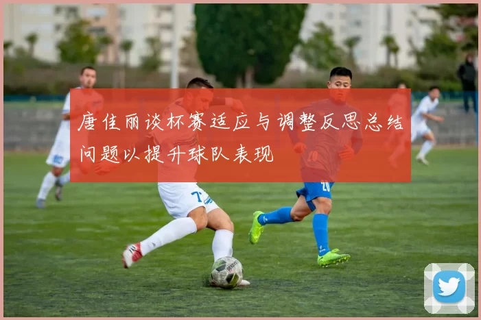 唐佳丽谈杯赛适应与调整反思总结问题以提升球队表现