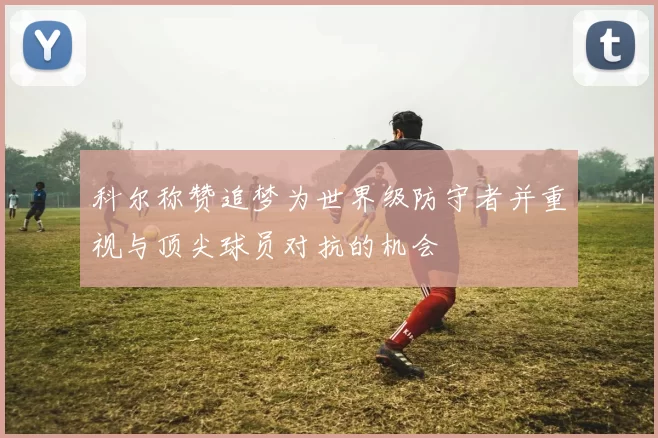 科尔称赞追梦为世界级防守者并重视与顶尖球员对抗的机会