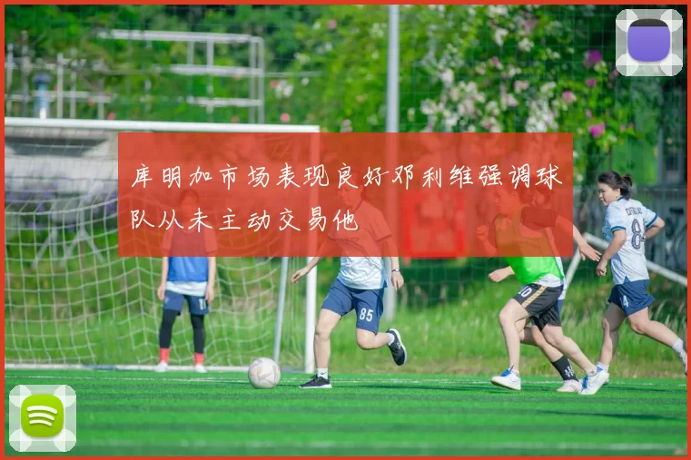 库明加市场表现良好邓利维强调球队从未主动交易他