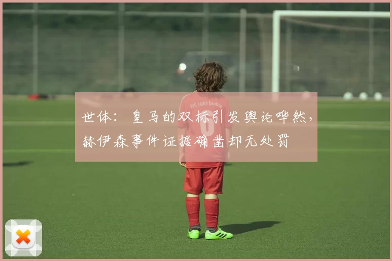 世体：皇马的双标引发舆论哗然，赫伊森事件证据确凿却无处罚