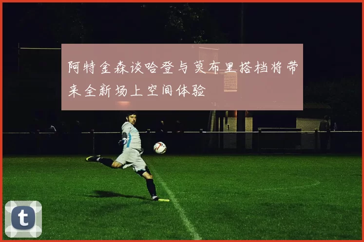 阿特金森谈哈登与莫布里搭档将带来全新场上空间体验