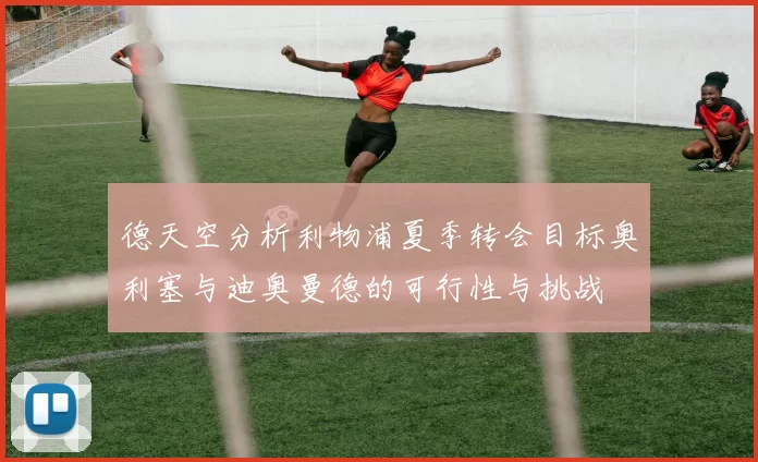德天空分析利物浦夏季转会目标奥利塞与迪奥曼德的可行性与挑战