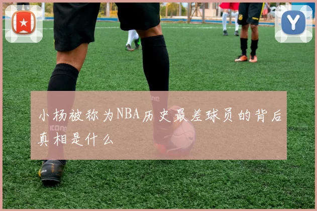 小杨被称为NBA历史最差球员的背后真相是什么
