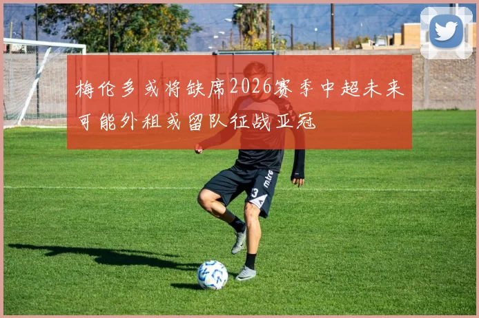 梅伦多或将缺席2026赛季中超未来可能外租或留队征战亚冠