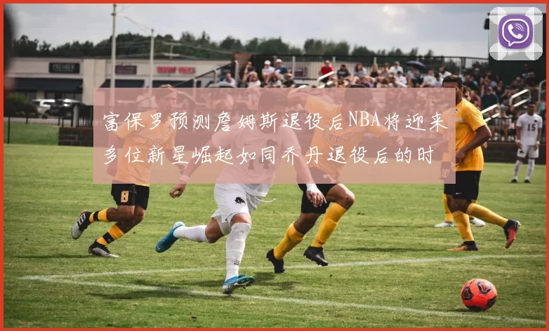富保罗预测詹姆斯退役后NBA将迎来多位新星崛起如同乔丹退役后的时代