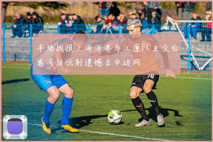 半场战报上海海港与江原FC互交白卷冯劲低射遗憾击中边网