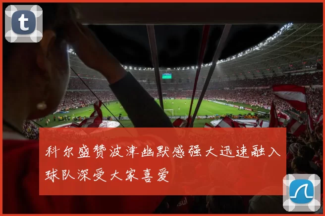 科尔盛赞波津幽默感强大迅速融入球队深受大家喜爱