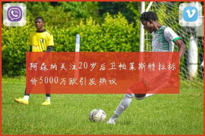 阿森纳关注20岁后卫帕莱斯特拉标价5000万欧引发热议