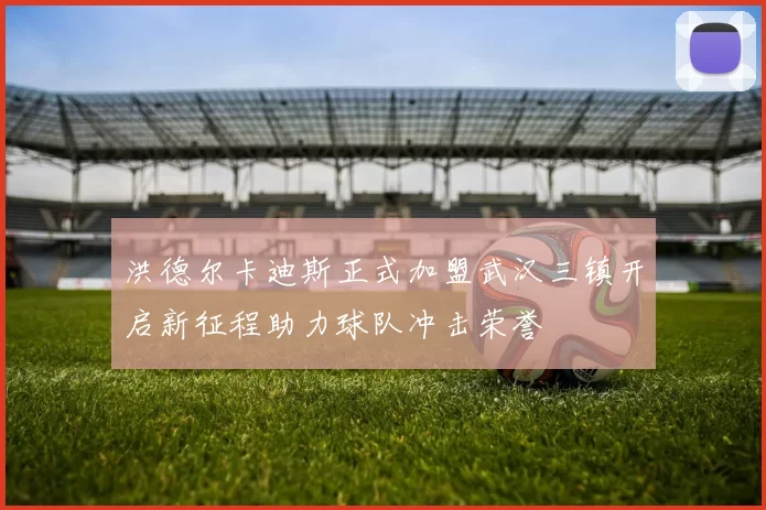 洪德尔卡迪斯正式加盟武汉三镇开启新征程助力球队冲击荣誉