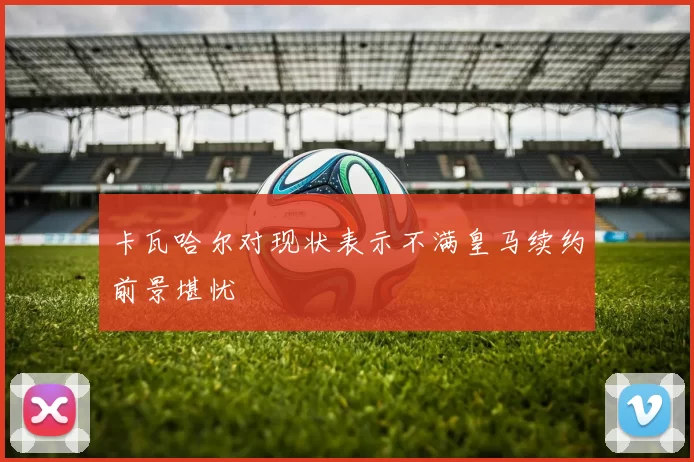 卡瓦哈尔对现状表示不满皇马续约前景堪忧