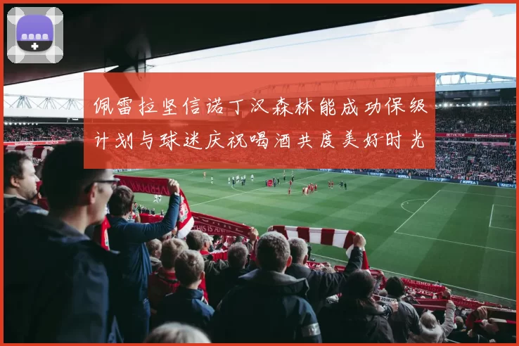 佩雷拉坚信诺丁汉森林能成功保级计划与球迷庆祝喝酒共度美好时光