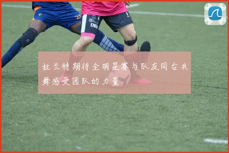 杜兰特期待全明星赛与队友同台共舞感受团队的力量