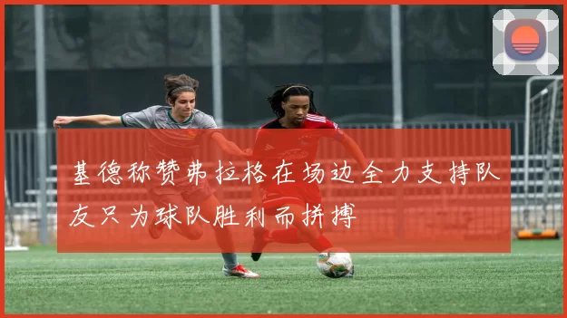 基德称赞弗拉格在场边全力支持队友只为球队胜利而拼搏