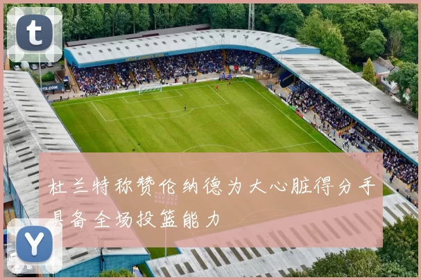 杜兰特称赞伦纳德为大心脏得分手具备全场投篮能力