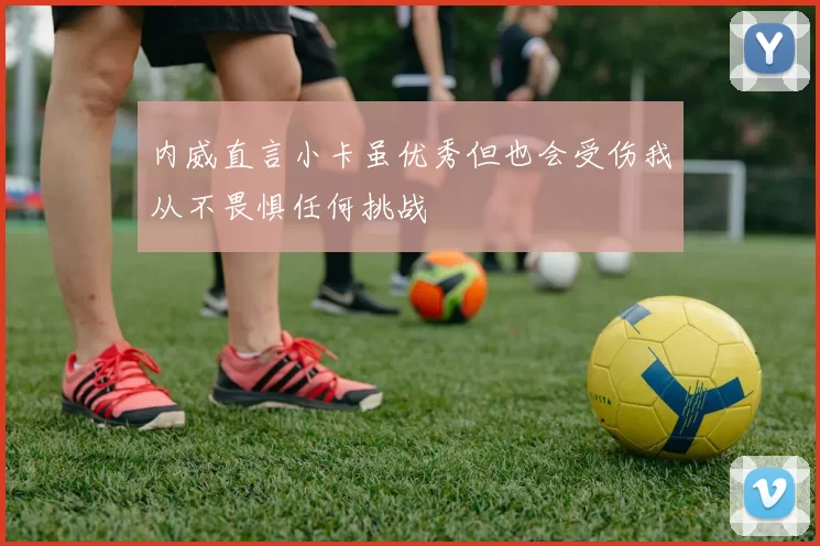 内威直言小卡虽优秀但也会受伤我从不畏惧任何挑战