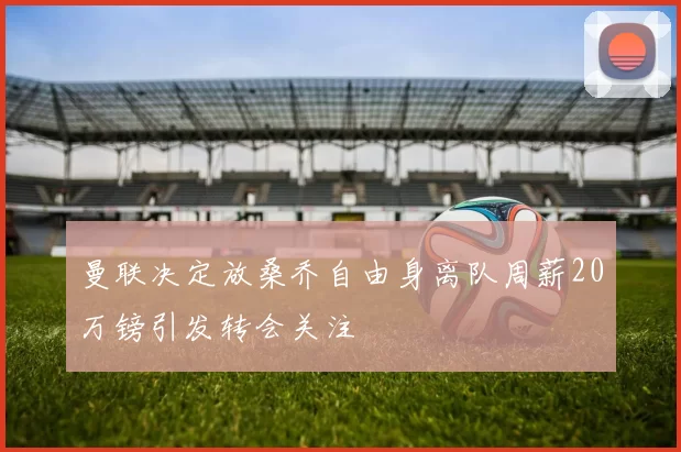 曼联决定放桑乔自由身离队周薪20万镑引发转会关注