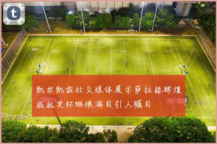 凯尔凯兹社交媒体展示萨拉赫辉煌成就奖杯琳琅满目引人瞩目