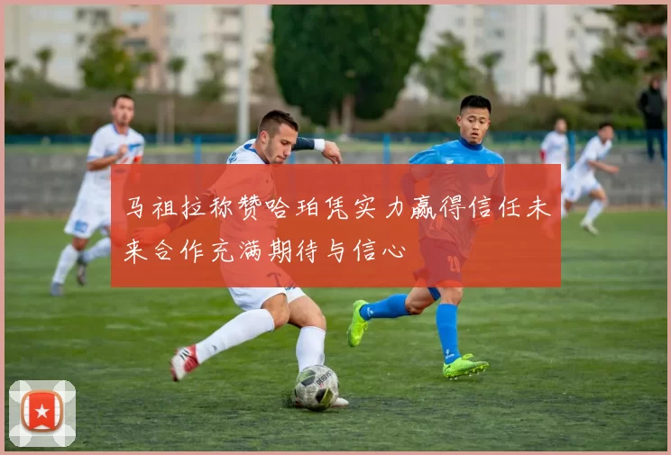 马祖拉称赞哈珀凭实力赢得信任未来合作充满期待与信心