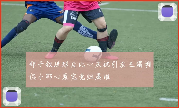 邵子钦进球后比心庆祝引发王霜调侃小邵心意究竟归属谁