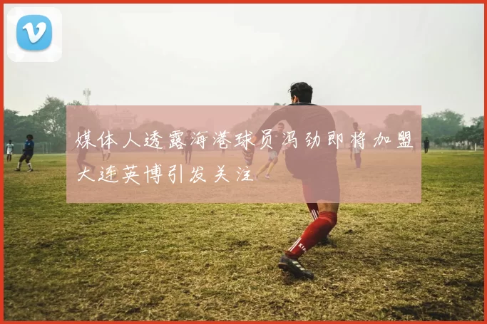 媒体人透露海港球员冯劲即将加盟大连英博引发关注