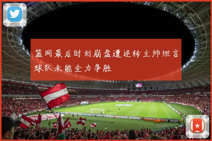篮网最后时刻崩盘遭逆转主帅坦言球队未能全力争胜