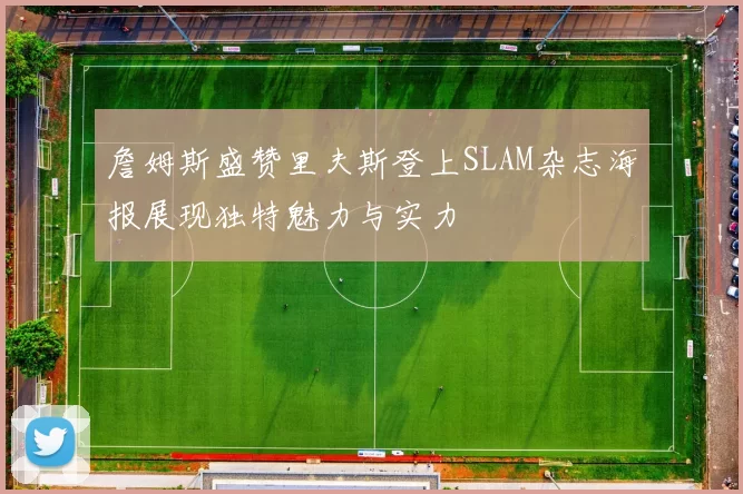 詹姆斯盛赞里夫斯登上SLAM杂志海报展现独特魅力与实力