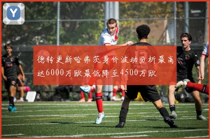 德转更新哈弗茨身价波动分析最高达6000万欧最低降至4500万欧