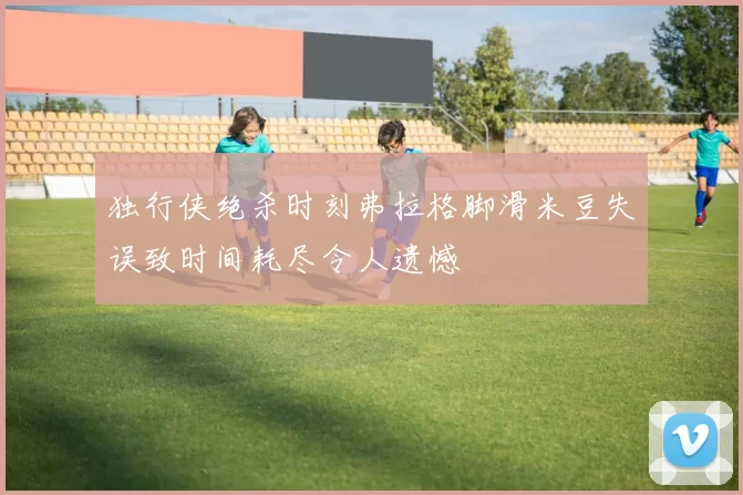 独行侠绝杀时刻弗拉格脚滑米豆失误致时间耗尽令人遗憾