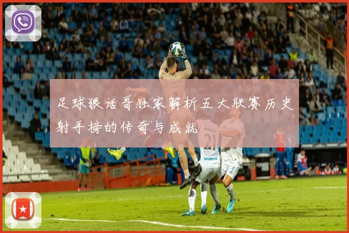 足球狠话哥独家解析五大联赛历史射手榜的传奇与成就